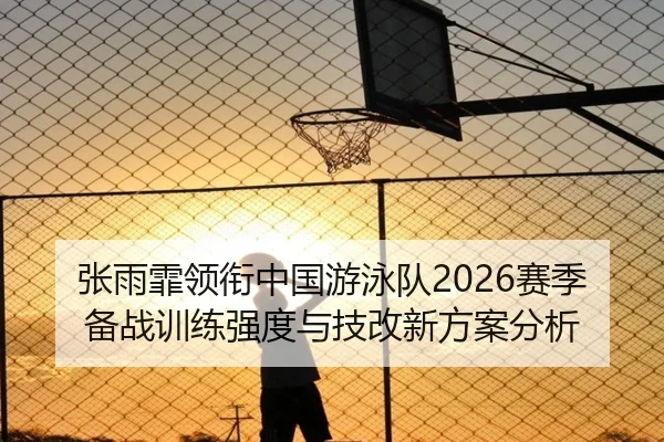 张雨霏领衔中国游泳队2026赛季备战训练强度与技改新方案分析